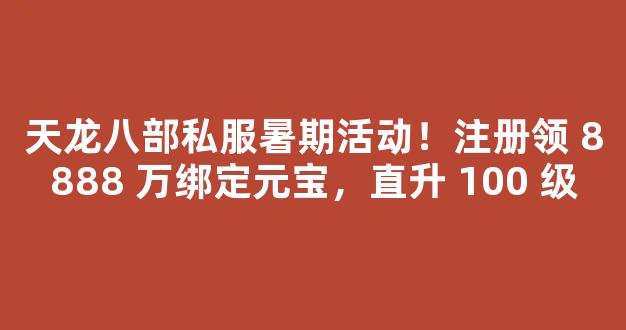 天龙八部私服暑期活动！注册领 8888 万绑定元宝，直升 100 级
